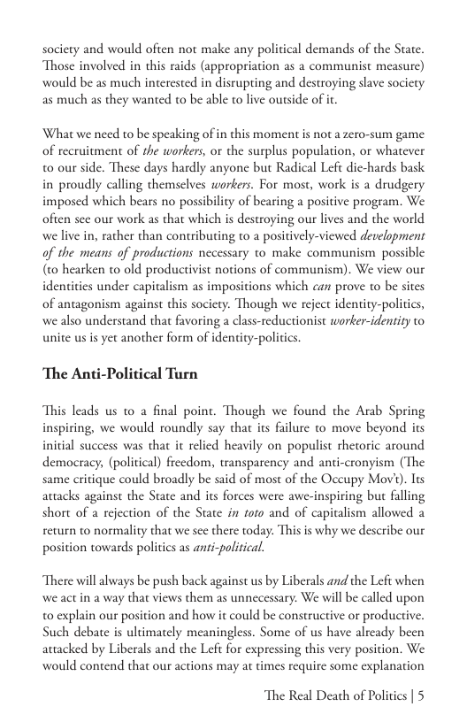 society and would often not make any political demands of the State. Those involved in this raids (appropriation as a communist measure) would be as much interested in disrupting and destroying slave society as much as they wanted to be able to live ourside of i What we need to be speaking of in this moment s not a zero-sum game of recruitment of the workers, or the surplus population, or whatever 0 our side. These days hardly anyone but Radical Lefe dic-hards bask in proudly calling themselves workers. For most, work is a drudgery imposed which bears no possibility of bearing a positive program. We often sec our work as that which is destroying our lives and the world we live in, rather than contributing to a positively-viewed development of the means of productions necessary to make communism possible (t0 hearken to old productivist notions of communism). We view our identities under capitalism as impositions which can prove to be sites of antagonism against this society. Though we reject identity-poliics, we also understand that favoring a class-reductionist worker-identity to unite us is yet another form of identity-politi ‘The Anti-Political Turn This leads us 0 a final poine. Though we found the Arab Spring inspiring, we would roundly say that its failure to move beyond its initial success was that it relied heavily on populist thetoric around democracy, (political) frecdom, transparency and anti-cronyism (The same critique could broadly be said of most of the Occupy Mov’). Its attacks against the State and its forces were awe-inspiring but falling short of a rejection of the State in foro and of capitalism allowed a return to normality that we sce there today. This is why we describe our position towards politics as anti-political. There will always be push back against us by Liberals and the Lefi when we act in a way that views them as unnecessary. We will be called upon w0 explain our position and how it could be constructive or productive. Such debate s ultimately meaningless. Some of us have already been attacked by Liberals and the Left for expressing this very position. We would contend that our actions may at times require some explanation The Real Death of Politics | 5
